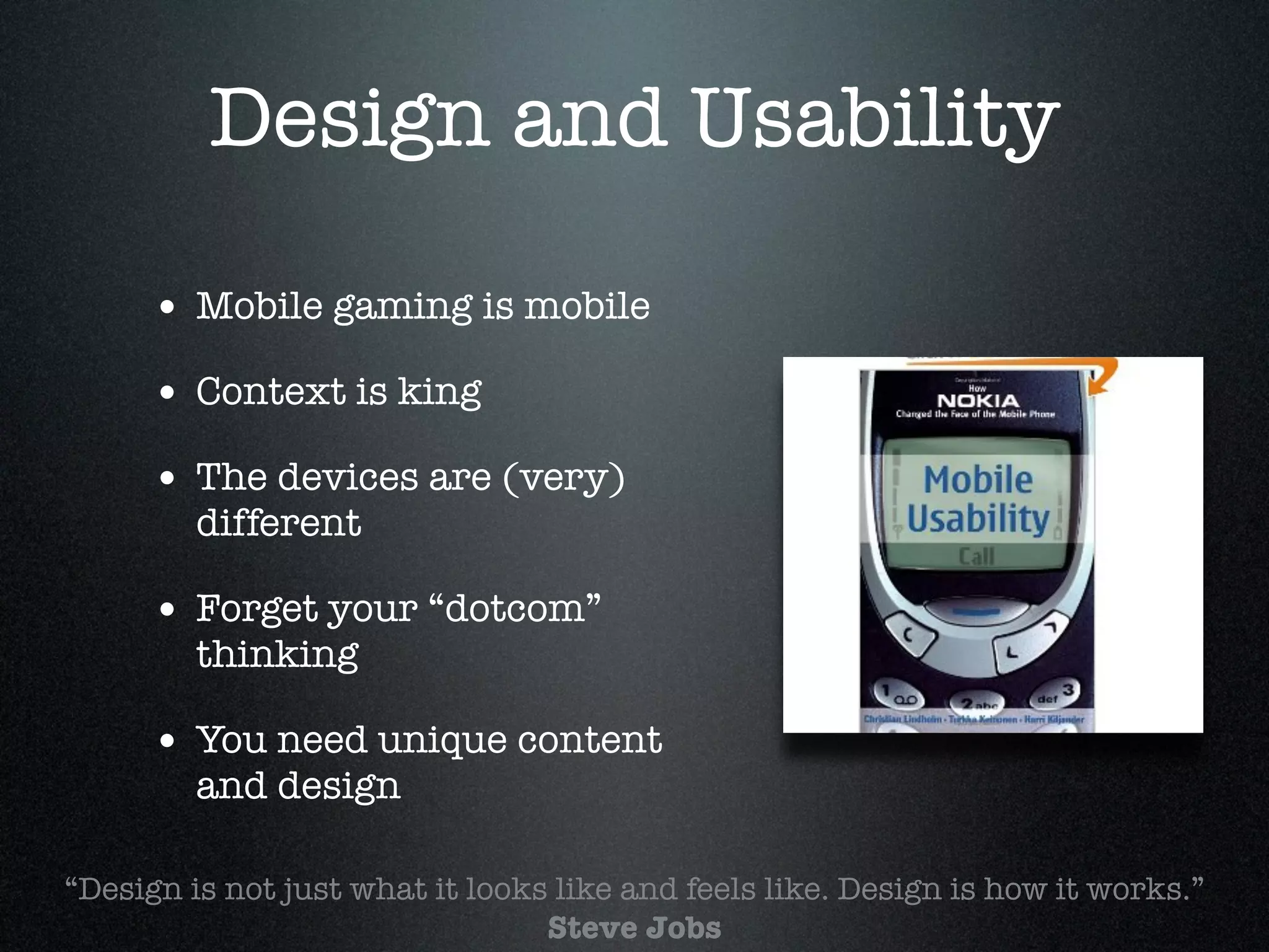 Design and Usability

      • Mobile gaming is mobile!
      • Context is king!
      • The devices are (very)
         different!

      • Forget your “dotcom”
         thinking!

      • You need unique content
         and design

“Design is not just what it looks like and feels like. Design is how it works.”
                                 Steve Jobs
 