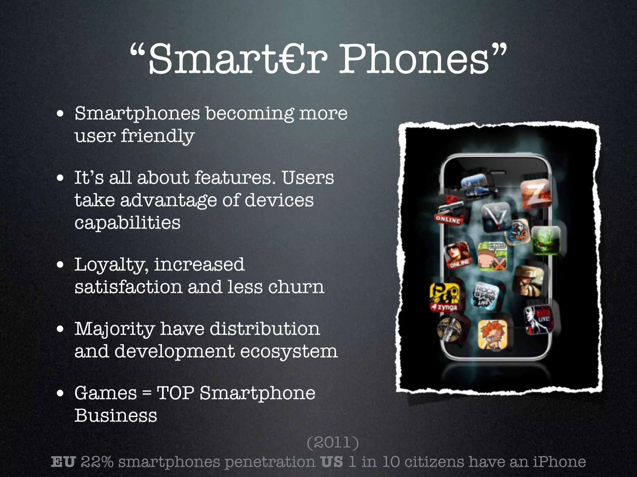 “Smart€r Phones”
• Smartphones becoming more
  user friendly!

• It’s all about features. Users
  take advantage of devices
  capabilities!

• Loyalty, increased
  satisfaction and less churn!

• Majority have distribution
  and development ecosystem!

• Games = TOP Smartphone
  Business
                         	   (2011)!
EU 22% smartphones penetration US 1 in 10 citizens have an iPhone !
 
