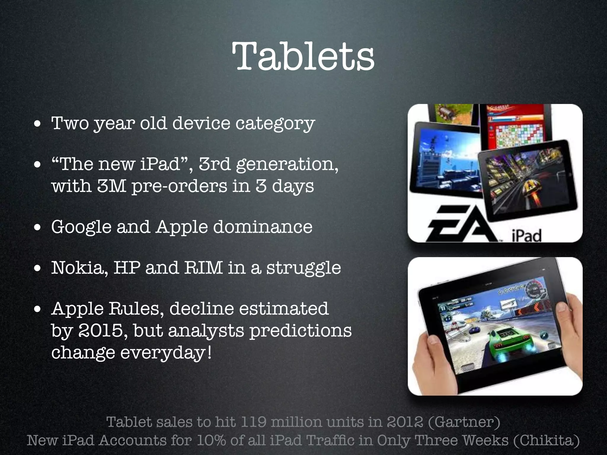 Tablets
• Two year old device category!
• “The new iPad”, 3rd generation,
   with 3M pre-orders in 3 days!

• Google and Apple dominance!
• Nokia, HP and RIM in a struggle!
• Apple Rules, decline estimated
   by 2015, but analysts predictions
   change everyday!


          Tablet sales to hit 119 million units in 2012 (Gartner) !
New iPad Accounts for 10% of all iPad Trafﬁc in Only Three Weeks (Chikita)!
 