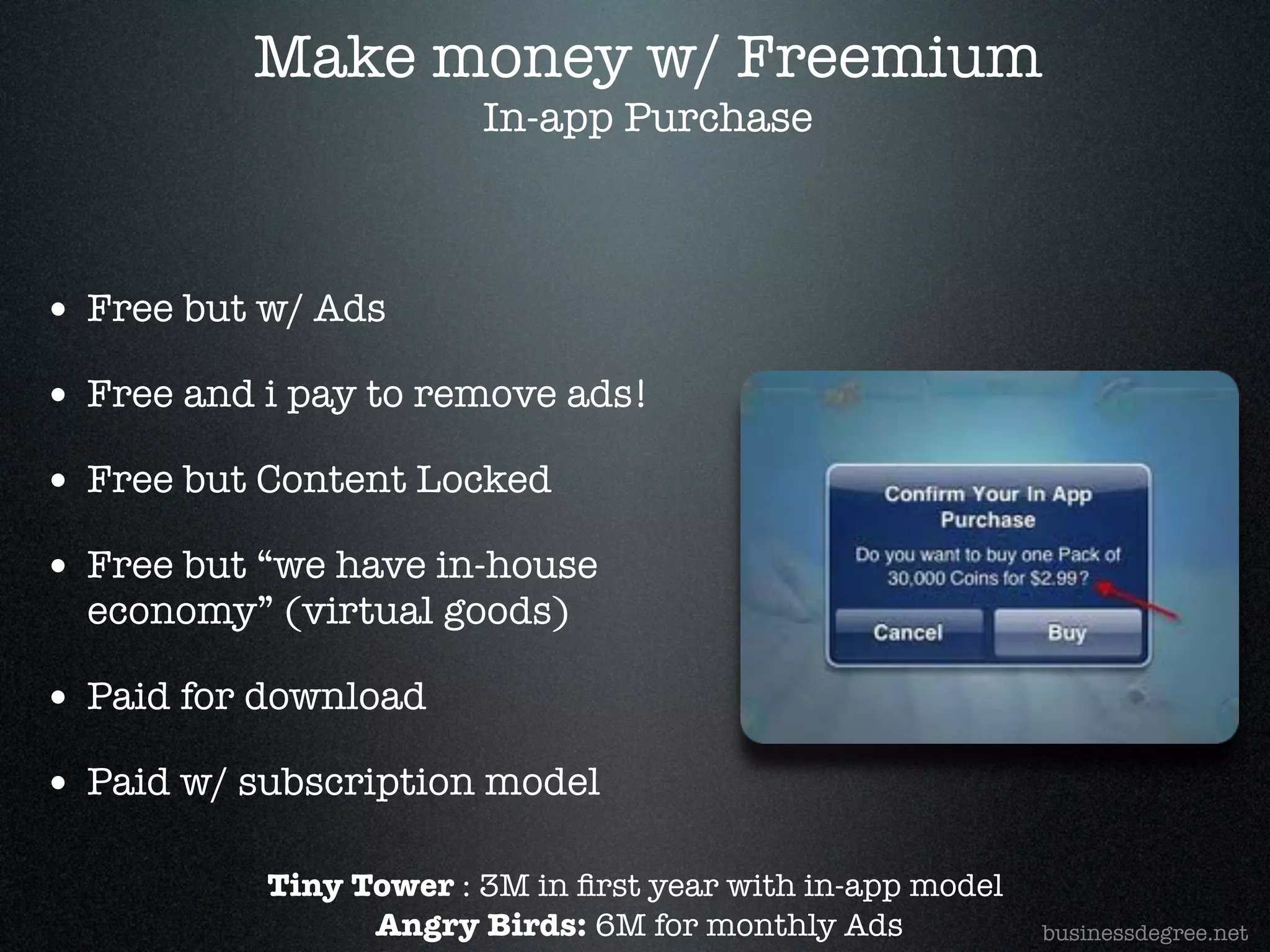 Make money w/ Freemium
                        In-app Purchase!



• Free but w/ Ads!
• Free and i pay to remove ads!!
• Free but Content Locked!
• Free but “we have in-house
  economy” (virtual goods)!

• Paid for download!
• Paid w/ subscription model

           Tiny Tower : 3M in ﬁrst year with in-app model!
                 Angry Birds: 6M for monthly Ads             businessdegree.net
 