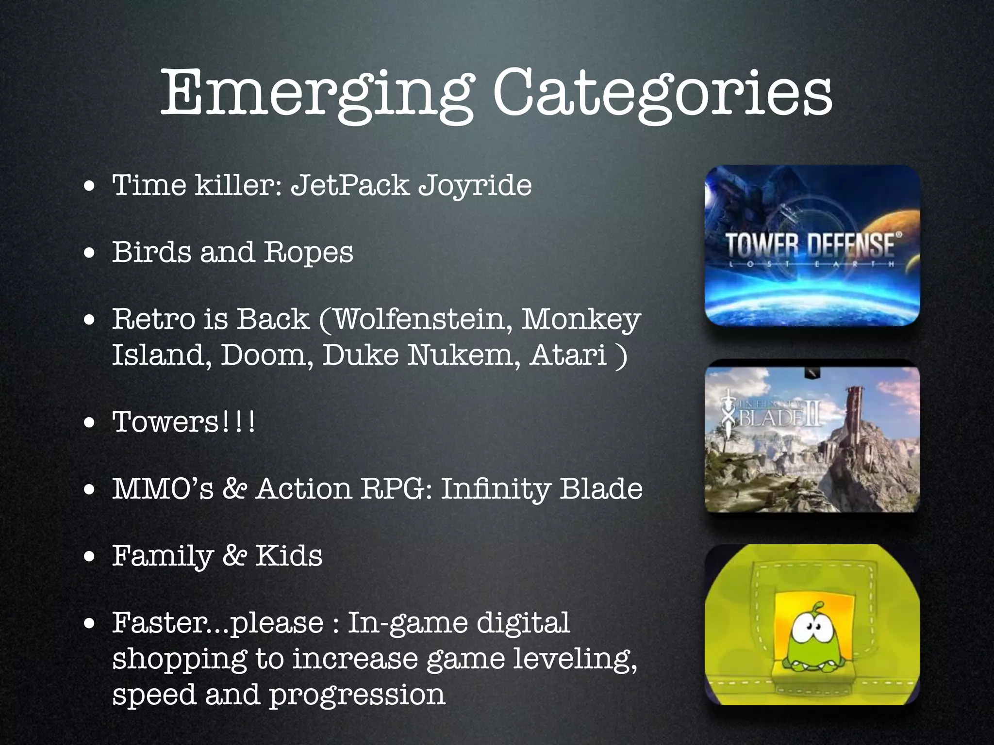 Emerging Categories
• Time killer: JetPack Joyride!
• Birds and Ropes!
• Retro is Back (Wolfenstein, Monkey
  Island, Doom, Duke Nukem, Atari )!

• Towers!!! !
• MMO’s & Action RPG: Inﬁnity Blade!
• Family & Kids!
• Faster...please : In-game digital
  shopping to increase game leveling,
  speed and progression
 