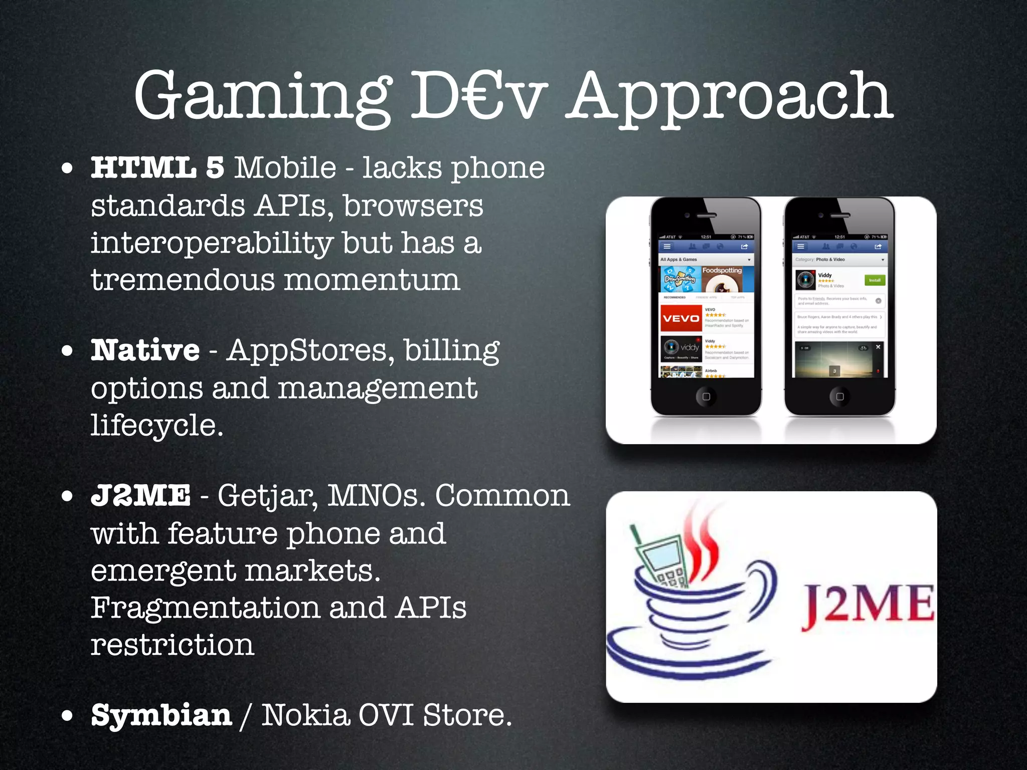 Gaming D€v Approach
• HTML 5 Mobile - lacks phone
  standards APIs, browsers
  interoperability but has a
  tremendous momentum!

• Native - AppStores, billing
  options and management
  lifecycle. !

• J2ME - Getjar, MNOs. Common
  with feature phone and
  emergent markets.
  Fragmentation and APIs
  restriction!

• Symbian / Nokia OVI Store.
 
