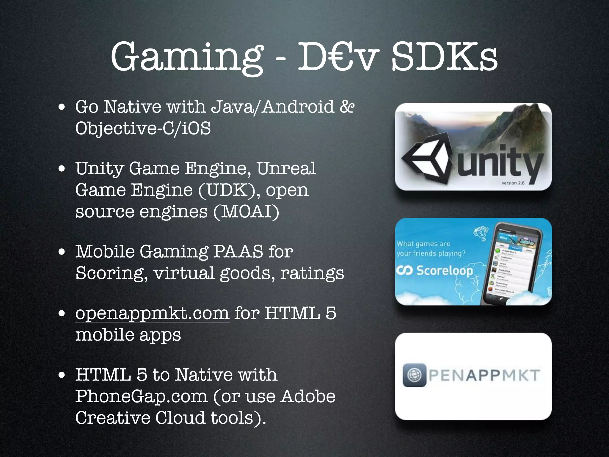 Gaming - D€v SDKs
• Go Native with Java/Android &
  Objective-C/iOS!

• Unity Game Engine, Unreal
  Game Engine (UDK), open
  source engines (MOAI)!

• Mobile Gaming PAAS for
  Scoring, virtual goods, ratings!

• openappmkt.com for HTML 5
  mobile apps !

• HTML 5 to Native with
  PhoneGap.com (or use Adobe
  Creative Cloud tools).
 