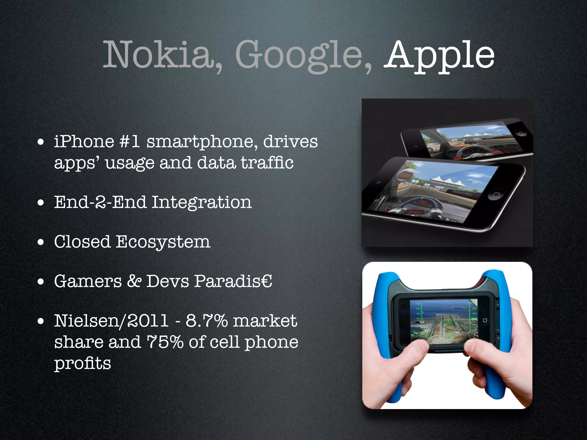 Nokia, Google, Apple

• iPhone #1 smartphone, drives
  apps’ usage and data trafﬁc!

• End-2-End Integration!
• Closed Ecosystem !
• Gamers & Devs Paradis€ !
• Nielsen/2011 - 8.7% market
  share and 75% of cell phone
  proﬁts
 