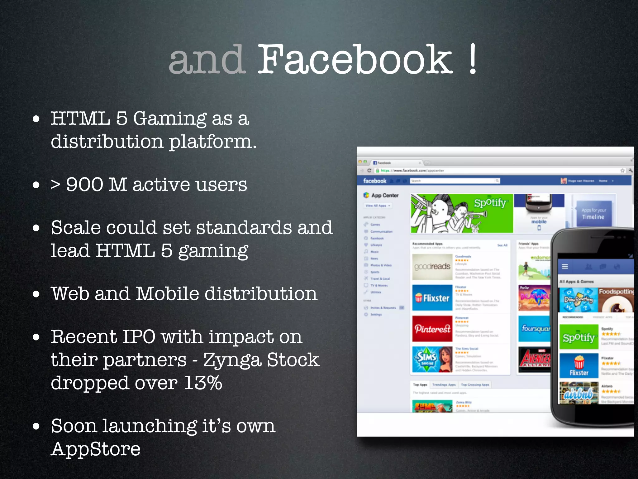 and Facebook !
• HTML 5 Gaming as a
  distribution platform.!

• > 900 M active users!
• Scale could set standards and
  lead HTML 5 gaming!

• Web and Mobile distribution!
• Recent IPO with impact on
  their partners - Zynga Stock
  dropped over 13%!

• Soon launching it’s own
  AppStore
 