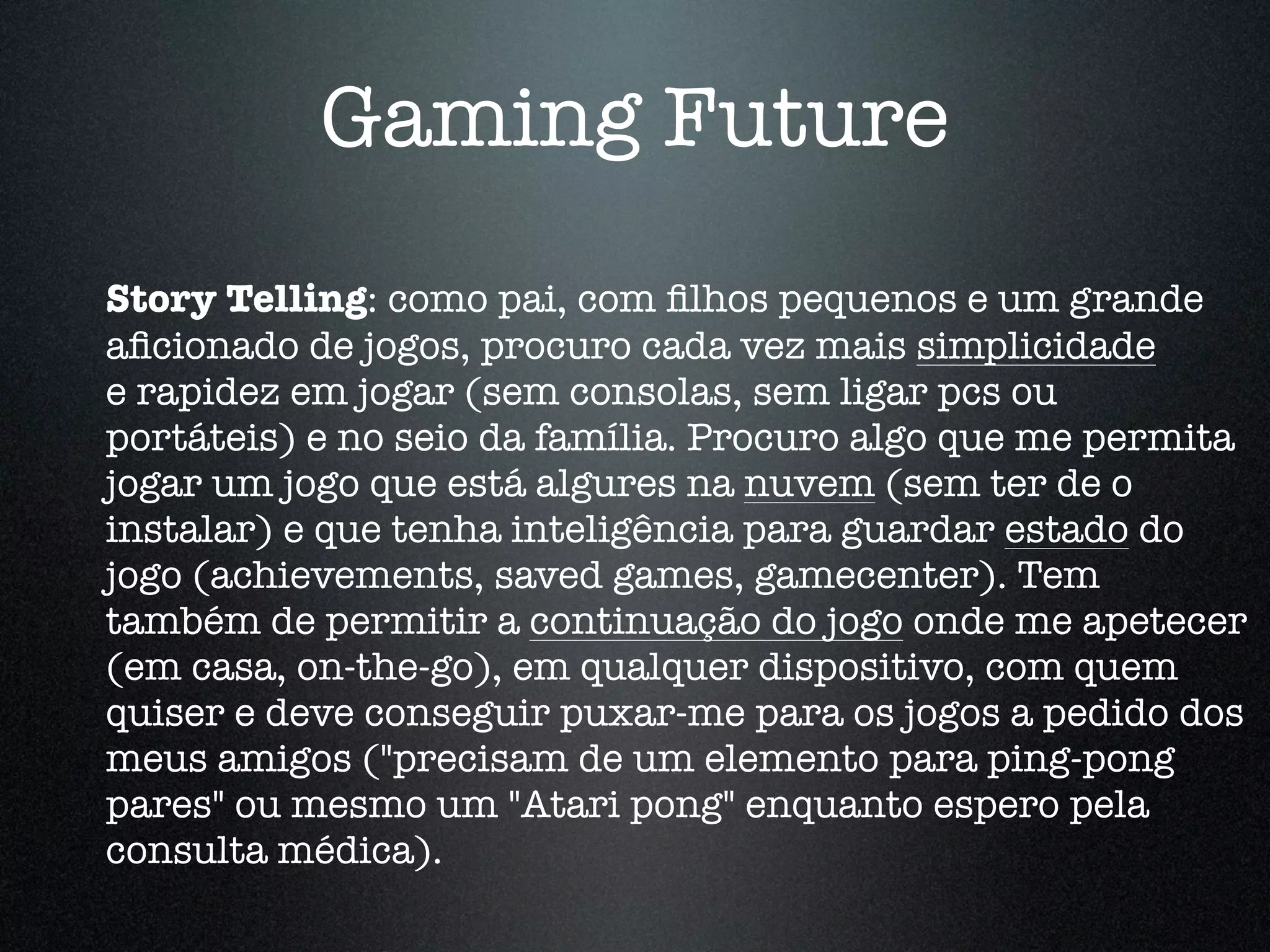 Gaming Future
Story Telling: como pai, com ﬁlhos pequenos e um grande
aﬁcionado de jogos, procuro cada vez mais simplicidade
e rapidez em jogar (sem consolas, sem ligar pcs ou
portáteis) e no seio da família. Procuro algo que me permita
jogar um jogo que está algures na nuvem (sem ter de o
instalar) e que tenha inteligência para guardar estado do
jogo (achievements, saved games, gamecenter). Tem
também de permitir a continuação do jogo onde me apetecer
(em casa, on-the-go), em qualquer dispositivo, com quem
quiser e deve conseguir puxar-me para os jogos a pedido dos
meus amigos ("precisam de um elemento para ping-pong
pares" ou mesmo um "Atari pong" enquanto espero pela
consulta médica).
 