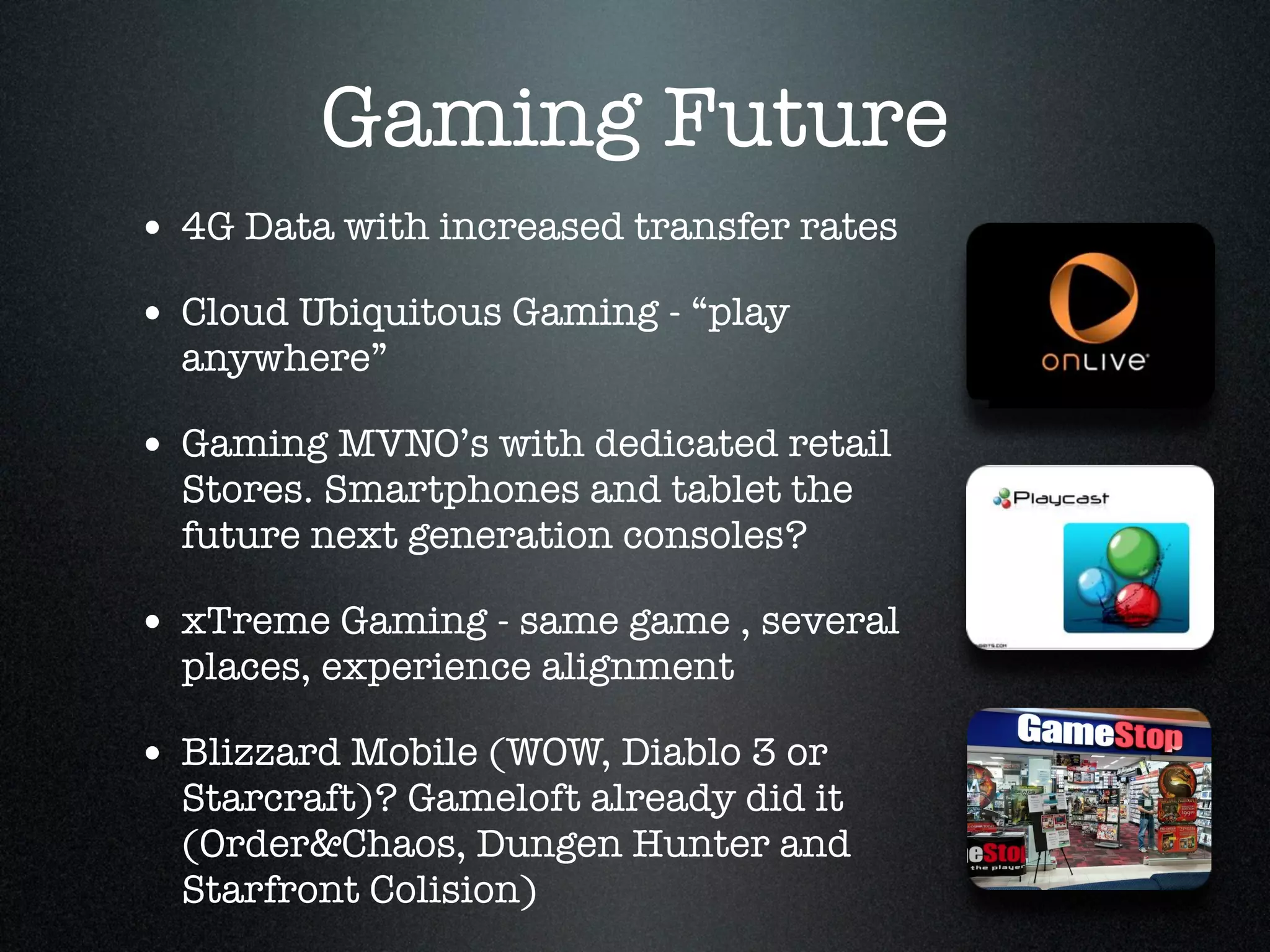 Gaming Future
• 4G Data with increased transfer rates!
• Cloud Ubiquitous Gaming - “play
  anywhere”!

• Gaming MVNO’s with dedicated retail
  Stores. Smartphones and tablet the
  future next generation consoles? !

• xTreme Gaming - same game , several
  places, experience alignment!

• Blizzard Mobile (WOW, Diablo 3 or
  Starcraft)? Gameloft already did it
  (Order&Chaos, Dungen Hunter and
  Starfront Colision)
 