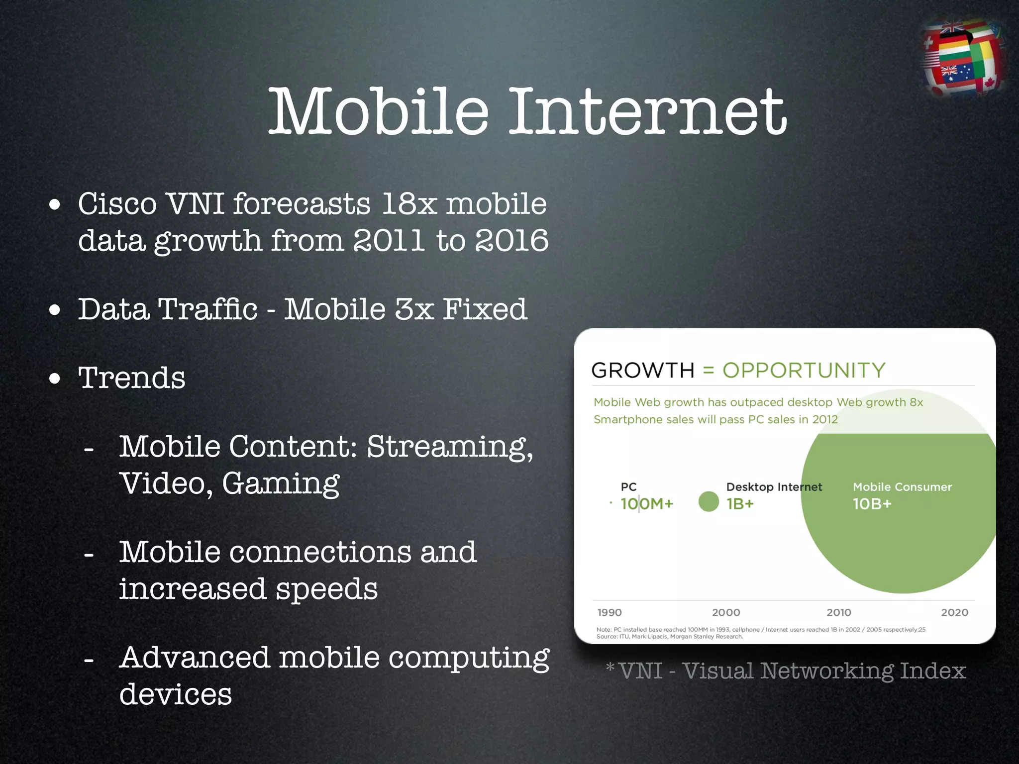 Mobile Internet
• Cisco VNI forecasts 18x mobile
  data growth from 2011 to 2016 !

• Data Trafﬁc - Mobile 3x Fixed!
• Trends !
  - Mobile Content: Streaming,
    Video, Gaming!

  - Mobile connections and
    increased speeds!

  - Advanced mobile computing       *VNI - Visual Networking Index
    devices
 