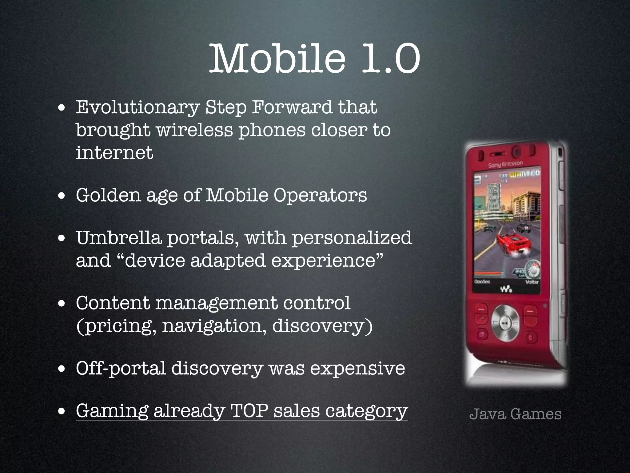 Mobile 1.0
• Evolutionary Step Forward that
  brought wireless phones closer to
  internet!

• Golden age of Mobile Operators !
• Umbrella portals, with personalized
  and “device adapted experience”!

• Content management control
  (pricing, navigation, discovery)!

• Off-portal discovery was expensive!
• Gaming already TOP sales category     Java Games
 