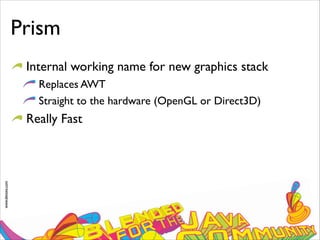 www.devoxx.com
Prism
Internal working name for new graphics stack
Replaces AWT
Straight to the hardware (OpenGL or Direct3D)
Really Fast
 