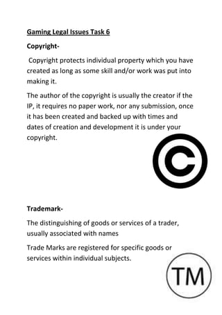 Gaming Legal Issues Task 6
Copyright-
Copyright protects individual property which you have
created as long as some skill and/or work was put into
making it.
The author of the copyright is usually the creator if the
IP, it requires no paper work, nor any submission, once
it has been created and backed up with times and
dates of creation and development it is under your
copyright.
Trademark-
The distinguishing of goods or services of a trader,
usually associated with names
Trade Marks are registered for specific goods or
services within individual subjects.
 