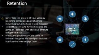 Retention
• Never lose the interest of your users by
launching campaigns on all channels
including push, email and in-app messages
• Target the users who have uninstalled the
game on Facebook with attractive offers to
bring them back
• Predict the propensity of the users to
uninstall the game and send personalized
notifications to re-engage them
 