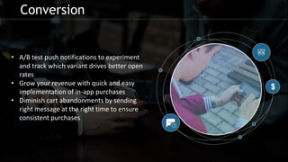 Conversion
• A/B test push notifications to experiment
and track which variant drives better open
rates
• Grow your revenue with quick and easy
implementation of in-app purchases
• Diminish cart abandonments by sending
right message at the right time to ensure
consistent purchases
 