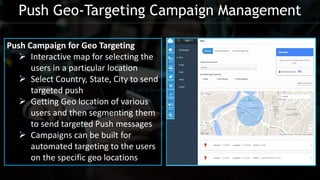 Push Campaign for Geo Targeting
 Interactive map for selecting the
users in a particular location
 Select Country, State, City to send
targeted push
 Getting Geo location of various
users and then segmenting them
to send targeted Push messages
 Campaigns can be built for
automated targeting to the users
on the specific geo locations
Push Geo-Targeting Campaign Management
 
