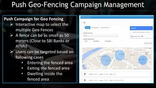 Push Geo-Fencing Campaign Management
Push Campaign for Geo Fencing
 Interactive map to select the
multiple Geo Fences
 A fence can be as small as 50
meters (Close to SBI Banks or
ATMs)
 Users can be targeted based on
following cases
• Entering the fenced area
• Exiting the fenced area
• Dwelling inside the
fenced area
 