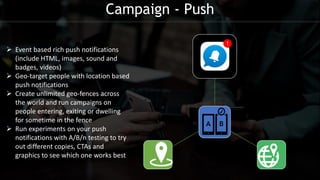 Campaign - Push
 Event based rich push notifications
(include HTML, images, sound and
badges, videos)
 Geo-target people with location based
push notifications
 Create unlimited geo-fences across
the world and run campaigns on
people entering, exiting or dwelling
for sometime in the fence
 Run experiments on your push
notifications with A/B/n testing to try
out different copies, CTAs and
graphics to see which one works best
 