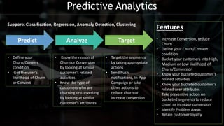 Predict Analyze Target
• Define your
Churn/Convert
condition
• Get the user’s
likelihood of Churn
or Convert
• Know the reason of
Churn or Conversion
by looking at similar
customer’s related
activities
• Know the type of
customers who are
churning or converting
by looking at similar
customer’s attributes
• Target the segments
by taking appropriate
actions
• Send Push
notifications, In-App
Campaign or take
other actions to
reduce churn or
increase conversion
Features
• Increase Conversion, reduce
Churn
• Define your Churn/Convert
condition
• Bucket your customers into High,
Medium or Low likelihood of
Churn/Conversion
• Know your bucketed customer’s
related activities
• Know your bucketed customer’s
related user attributes
• Take preventive action on
bucketed segments to reduce
churn or increase conversion
• Identify Problem Areas
• Retain customer loyalty
Supports Classification, Regression, Anomaly Detection, Clustering
Predictive Analytics
 