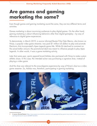 Gaming Marketing Frequently Asked Questions (FAQ)
14
Are games and gaming
marketing the same?
Even though games and gaming marketing sound the same, they are two different terms and
activities.
Games marketing is about convincing audiences to play digital games. On the other hand,
gaming marketing is about influencing behaviors other than digital gameplay – by way of
relevance to digital game experiences.
To demonstrate, in March 2019, a source informed Reuters4
that Tyler Blevins, also known as
Ninja, a popular video game streamer, was paid $1 million US dollars to play and promote
Electronic Arts Incorporated’s Apex Legends game title. While EA declined to comment on
the actual dollar amount, the promotional deal was meant to influence people to play Apex
Legends. In other words, it was a game marketing activity.
Later that same year, sports apparel brand Adidas also partnered with Ninja to make custom
athletic shoes. In this case, the intended action was purchasing a signature shoe, instead of
playing a video game.
And the shoe was relevant to the around-game experience by way of Ninja’s clout as a video
game streamer. So, Adidas was, therefore, participating in gaming marketing.
4 A source informed Reuters 
[https://www.reuters.com/article/us-electronic-arts-apexlegends/top-gamer-ninja-made-1-million-to-promote-eas-
apex-legends-launch-source-idUSKBN1QU2AC]
 