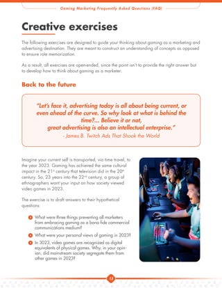15
Gaming Marketing Frequently Asked Questions (FAQ)
Creative exercises
The following exercises are designed to guide your thinking about gaming as a marketing and
advertising destination. They are meant to construct an understanding of concepts as opposed
to ensure rote memorization.
As a result, all exercises are open-ended, since the point isn’t to provide the right answer but
to develop how to think about gaming as a marketer.
Back to the future
“Let’s face it, advertising today is all about being current, or
even ahead of the curve. So why look at what is behind the
time?... Believe it or not,
great advertising is also an intellectual enterprise.”
- James B. Twitch Ads That Shook the World
Imagine your current self is transported, via time travel, to
the year 3023. Gaming has achieved the same cultural
impact in the 21st
century that television did in the 20th
century. So, 23 years into the 22nd
century, a group of
ethnographers want your input on how society viewed
video games in 2023.
The exercise is to draft answers to their hypothetical
questions:
) What were three things preventing all marketers
from embracing gaming as a bona fide commercial
communications medium?
) What were your personal views of gaming in 2023?
) In 3023, video games are recognized as digital
equivalents of physical games. Why, in your opin-
ion, did mainstream society segregate them from
other games in 2023?
 