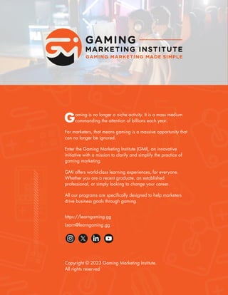 17
Gaming Marketing Frequently Asked Questions (FAQ)
Gaming is no longer a niche activity. It is a mass medium
commanding the attention of billions each year.
For marketers, that means gaming is a massive opportunity that
can no longer be ignored.
Enter the Gaming Marketing Institute (GMI), an innovative
initiative with a mission to clarify and simplify the practice of
gaming marketing.
GMI offers world-class learning experiences, for everyone.
Whether you are a recent graduate, an established
professional, or simply looking to change your career.
All our programs are specifically designed to help marketers
drive business goals through gaming.
Copyright © 2023 Gaming Marketing Institute.
All rights reserved
https://learngaming.gg
Learn@learngaming.gg
 