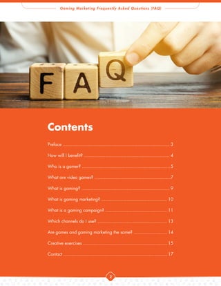 Gaming Marketing Frequently Asked Questions (FAQ)
2
Contents
Preface ................................................................................3
How will I benefit? ................................................................4
Who is a gamer? ..................................................................5
What are video games? .........................................................
7
What is gaming? ..................................................................9
What is gaming marketing? .................................................10
What is a gaming campaign? ..............................................11
Which channels do I use? ....................................................13
Are games and gaming marketing the same? .........................14
Creative exercises ...............................................................15
Contact ..............................................................................17
 