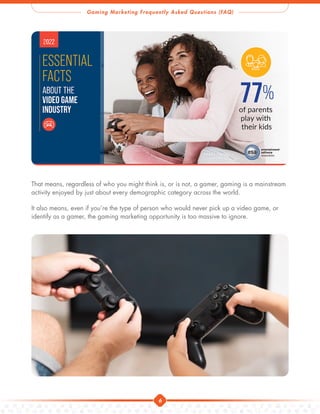 Gaming Marketing Frequently Asked Questions (FAQ)
6
That means, regardless of who you might think is, or is not, a gamer, gaming is a mainstream
activity enjoyed by just about every demographic category across the world.
It also means, even if you’re the type of person who would never pick up a video game, or
identify as a gamer, the gaming marketing opportunity is too massive to ignore.
 