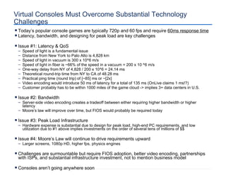Today’s popular console games are typically 720p and 60 fps and require  60ms response time Latency, bandwidth, and designing for peak load are key challenges Issue #1: Latency & QoS Speed of light is a fundamental issue Distance from New York to Palo Alto is 4,828 km Speed of light in vacuum is 300 x 10^6 m/s Speed of light in fiber is ~66% of the speed in a vacuum = 200 x 10 ^6 m/s One-way delay from NY of 4,828 / 200 x 10^6 = 24.14 ms Theoretical round-trip time from NY to CA of 48.28 ms Practical ping time (round trip) of [~85] ms or ~[2x] Video encoding would introduce 50 ms of latency for a total of 135 ms (OnLive claims 1 ms!?) Customer probably has to be within 1000 miles of the game cloud -> implies 3+ data centers in U.S. Issue #2: Bandwidth Server-side video encoding creates a tradeoff between either requiring higher bandwidth or higher latency Moore’s law will improve over time, but FIOS would probably be required today Issue #3: Peak Load Infrastructure Hardware expense is substantial due to design for peak load, high-end PC requirements, and low utilization due to #1 above implies investments on the order of several tens of millions of $$ Issue #4: Moore’s Law will continue to drive requirements upward Larger screens, 1080p HD, higher fps, physics engines Challenges are surmountable but require FIOS adoption, better video encoding, partnerships with ISPs, and substantial infrastructure investment, not to mention business model  Consoles aren’t going anywhere soon Virtual Consoles Must Overcome Substantial Technology Challenges 