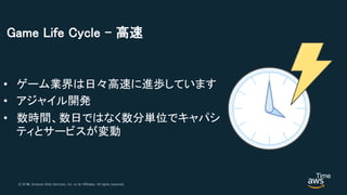 © 2018, Amazon Web Services, Inc. or its Affiliates. All rights reserved.© 2017, Amazon Web Services, Inc. or its Affiliates. All rights reserved.
Game Life Cycle – 高速
• ゲーム業界は日々高速に進歩しています
• アジャイル開発
• 数時間、数日ではなく数分単位でキャパシ
ティとサービスが変動
Time
 