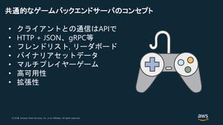 © 2018, Amazon Web Services, Inc. or its Affiliates. All rights reserved.© 2017, Amazon Web Services, Inc. or its Affiliates. All rights reserved.
共通的なゲームバックエンドサーバのコンセプト
• クライアントとの通信はAPIで
• HTTP + JSON、gRPC等
• フレンドリスト, リーダボード
• バイナリアセットデータ
• マルチプレイヤーゲーム
• 高可用性
• 拡張性
 
