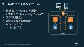 © 2018, Amazon Web Services, Inc. or its Affiliates. All rights reserved.© 2017, Amazon Web Services, Inc. or its Affiliates. All rights reserved.
ELB
• 最適なリージョンを選択
• 2つ以上の Availability Zonesで
• アプリ用EC2
• Elastic Load Balancer
• Amazon RDS
• Multi-AZ
Region
ゲームAPIバックエンドサーバ
 