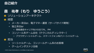 © 2018, Amazon Web Services, Inc. or its Affiliates. All rights reserved.
自己紹介
森 祐孝（もり ゆうこう）
ソリューションアーキテクト
経歴
• メーカー系SIer、電子マネー運営（サーバサイド開発）
• 独立系SIer
• 情報通信キャリア向けのSIでPL、PM
• コンソール系ゲーム会社（テクニカルディレクター）
• ブラウザソーシャルゲーム、スマートフォン向けソーシャルゲーム
担当
• ソーシャルゲーム、コンソールゲーム系のお客様
• ゲームインダストリ全般
 