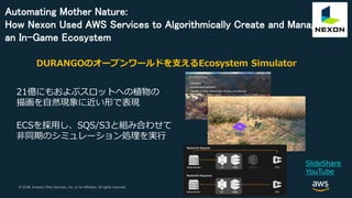 © 2018, Amazon Web Services, Inc. or its Affiliates. All rights reserved.© 2017, Amazon Web Services, Inc. or its Affiliates. All rights reserved.
Automating Mother Nature:
How Nexon Used AWS Services to Algorithmically Create and Manage
an In-Game Ecosystem
SlideShare
YouTube
DURANGOのオープンワールドを支えるEcosystem Simulator
21億にもおよぶスロットへの植物の
描画を自然現象に近い形で表現
ECSを採用し、SQS/S3と組み合わせて
非同期のシミュレーション処理を実行
 