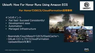 © 2018, Amazon Web Services, Inc. or its Affiliates. All rights reserved.
Ubisoft: How For Honor Runs Using Amazon ECS
4つのポイント
• Fail fast! Succeed Consistently!
• Development ease
• Automation
• Managed Infrastructure
For HonorでのECS/CloudFormation活用事例
・Beanstalk/CouchBaseからECS/ElastiCacheへ
・GitLab CIジョブからCloudFormation
UpdaateStackを実行
 