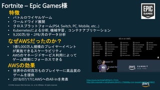 © 2018, Amazon Web Services, Inc. or its Affiliates. All rights reserved.© 2017, Amazon Web Services, Inc. or its Affiliates. All rights reserved.
Fortnite – Epic Games様
特徴
• バトルロワイヤルゲーム
• ワールドワイド展開
• クロスプラットフォーム(PS4, Switch, PC, Mobile, etc...)
• Kubernetesによる分析, 機械学習、コンテナアプリケーション
• 9,200万/分・2PB/月のデータ分析
なぜAWSだったのか？
• 1億5,000万人規模のプレイヤーイベント
が実施できるスケーラビリティ
• AWSのマネージドサービス利用によって
ゲーム開発にフォーカスできる
AWSの効果
• 世界中の何百万ものプレイヤーに高品質の
ゲームを提供
• 2018/07/17にAWSへのAll-Inを発表 https://youtu.be/VL6aFvEEFQo?t=17m3s
http://phx.corporate-ir.net/phoenix.zhtml?c=176060&p=irol-newsArticle&ID=2358625
 