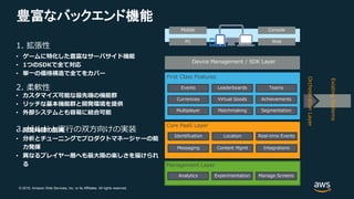 © 2018, Amazon Web Services, Inc. or its Affiliates. All rights reserved.
豊富なバックエンド機能
Mobile
PC
Console
Web
Device Management / SDK Layer
First Class Features
Events
Currencies
Leaderboards
Virtual Goods
Teams
Achievements
Core PaaS Layer
Identification
Messaging
Location
Content Mgmt
Real-time Events
Integrations
Management Layer
Analytics Experimentation Manage Screens
OrchestrationLayer
ExistingSystems
1. 拡張性
2. 柔軟性
3. ビルドと実行の双方向けの実装
• ゲームに特化した豊富なサーバサイド機能
• 1つのSDKで全て対応
• 単一の価格構造で全てをカバー
• カスタマイズ可能な最先端の機能群
• リッチな基本機能群と開発環境を提供
• 外部システムとも容易に結合可能
• 開発時間の削減
• 分析とチューニングでプロダクトマネージャーの能
力発揮
• 異なるプレイヤー層へも最大限の楽しさを届けられ
る
Multiplayer Matchmaking Segmentation
 