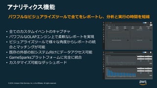 © 2018, Amazon Web Services, Inc. or its Affiliates. All rights reserved.
アナリティクス機能アナリティクス
パワフルなビジュアライズツールで全てをレポートし、分析と実行の時間を短縮
• 全てのカスタムイベントのキャプチャ
• パワフルなOLAPエンジン上で柔軟なレポートを実現
• ビジュアライズツールで様々な角度からレポートの統
合とマッチングが可能
• 既存の外部のBIシステム向けにデータアクセス可能
• GameSparksプラットフォームに完全に統合
• カスタマイズ可能なダッシュボード
 
