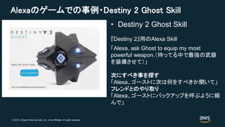 © 2018, Amazon Web Services, Inc. or its Affiliates. All rights reserved.
Alexaのゲームでの事例・Destiny 2 Ghost Skill
「Alexa, ask Ghost to equip my most
powerful weapon.（持ってる中で最強の武器
を装備させて）」
次にすべき事を探す
「Alexa、ゴーストに次は何をすべきか聞いて」
フレンドとのやり取り
「Alexa、ゴーストにバックアップを呼ぶように頼
んで」
• Destiny 2 Ghost Skill
『Destiny 2』用のAlexa Skill
 