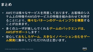 © 2018, Amazon Web Services, Inc. or its Affiliates. All rights reserved.© 2017, Amazon Web Services, Inc. or its Affiliates. All rights reserved.
まとめ
• AWSでは様々なサービスを用意しております。お客様のシス
テム上の特徴やAWSのサービスの特徴を組み合わせて利用す
ることにより、様々なパターンのゲームインフラを構築する
ことが出来ます。
• 多くのユーザが楽しんでくれるゲームのバックエンドは、
AWSがサポートします！
• 安心しておもしろゲーム、大きなイノベーション生むをゲー
ム開発に集中していただければと思います。
 