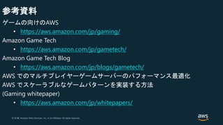 © 2018, Amazon Web Services, Inc. or its Affiliates. All rights reserved.© 2017, Amazon Web Services, Inc. or its Affiliates. All rights reserved.
参考資料
ゲームの向けのAWS
• https://aws.amazon.com/jp/gaming/
Amazon Game Tech
• https://aws.amazon.com/jp/gametech/
Amazon Game Tech Blog
• https://aws.amazon.com/jp/blogs/gametech/
AWS でのマルチプレイヤーゲームサーバーのパフォーマンス最適化
AWS でスケーラブルなゲームパターンを実装する方法
(Gaming whitepaper)
• https://aws.amazon.com/jp/whitepapers/
 