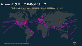 © 2018, Amazon Web Services, Inc. or its Affiliates. All rights reserved.© 2017, Amazon Web Services, Inc. or its Affiliates. All rights reserved.
Amazonのグローバルネットワーク
冗長化された100GbEによる高速で安全な専用線ネットワーク
 