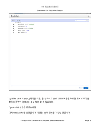 Full Stack Game Demo
Serverless Full Stack with Gomoku
Copyright 2017, Amazon Web Services, All Rights Reserved Page 10
(*) Items tab에서 Scan, [테이블 이름] 을 선택하고 Start search버튼을 누르면 위에서 추가한
항목이 화면이 나타나는 것을 확인 할 수 있습니다.
DynamoDB 설정은 끝났습니다.
이제 ElastiCache를 설정합니다. 이것은 순위 정보를 저장할 것입니다.
 