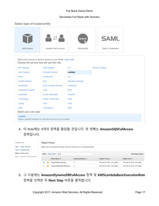 Full Stack Game Demo
Serverless Full Stack with Gomoku
Copyright 2017, Amazon Web Services, All Rights Reserved Page 17
4. 이 Role에는 3개의 정책을 할당할 것입니다. 첫 번째는 AmazonSQSFullAccess
정책입니다.
5. 그 다음에는 AmazonDynamoDBFullAccess 정책 및 AWSLambdaBasicExecutionRole
정책을 선택한 뒤 Next Step 버튼을 클릭합니다.
 