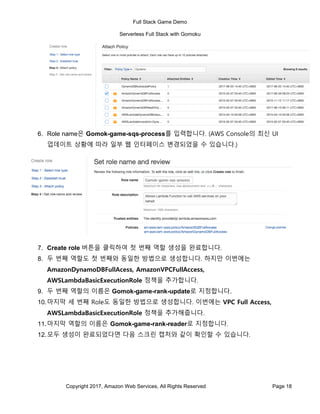 Full Stack Game Demo
Serverless Full Stack with Gomoku
Copyright 2017, Amazon Web Services, All Rights Reserved Page 18
6. Role name은 Gomok-game-sqs-process를 입력합니다. (AWS Console의 최신 UI
업데이트 상황에 따라 일부 웹 인터페이스 변경되었을 수 있습니다.)
7. Create role 버튼을 클릭하여 첫 번째 역할 생성을 완료합니다.
8. 두 번째 역할도 첫 번째와 동일한 방법으로 생성합니다. 하지만 이번에는
AmazonDynamoDBFullAcess, AmazonVPCFullAccess,
AWSLambdaBasicExecutionRole 정책을 추가합니다.
9. 두 번째 역할의 이름은 Gomok-game-rank-update로 지정합니다.
10.마지막 세 번째 Role도 동일한 방법으로 생성합니다. 이번에는 VPC Full Access,
AWSLambdaBasicExecutionRole 정책을 추가해줍니다.
11.마지막 역할의 이름은 Gomok-game-rank-reader로 지정합니다.
12.모두 생성이 완료되었다면 다음 스크린 캡처와 같이 확인할 수 있습니다.
 