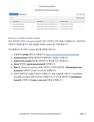 Full Stack Game Demo
Serverless Full Stack with Gomoku
Copyright 2017, Amazon Web Services, All Rights Reserved Page 19
Section 2: Lambda Lambda Lambda
이전 섹션까지 우리는 full game stack의 가장 기초적인 서비스들을 구성했습니다. 지금부터는
사용자가 게임을 즐기고 게임 결과를 처리할 Lambda 를 구성하겠습니다.
이번 랩에서는 총 3개의 Lambda 함수를 생성할 것입니다.
1. 콘솔에서 Lambda 메뉴로 이동합니다. https://console.aws.amazon.com/lambda
2. Create function 버튼을 클릭하여 첫번째 함수 생성을 시작합니다.
3. Author from scratch 메뉴를 선택하여 빈 함수를 우선 생성합니다.
4. Name 항목에는 game-sqs-process를 입력합니다.
5. Role 은 Choose an existing role을 선택하고 기존에 만들어둔 Gomok-game-sqs-
process를 선택하고 Create function을 실행합니다.
6. 생성이 완료되면 Triggers 탭으로 이동합니다. Add trigger를 누릅니다. CloudWatch
Events를 Lambda의 실행 트리거로 선택합니다. 빈 박스를 클릭한 뒤 CloudWatch
Events를 선택한 뒤 Create a new rule 버튼을 선택합니다.
 