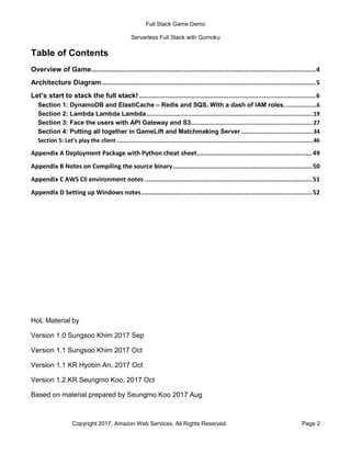 Full Stack Game Demo
Serverless Full Stack with Gomoku
Copyright 2017, Amazon Web Services, All Rights Reserved Page 2
Table of Contents
Overview of Game.........................................................................................................................4
Architecture Diagram ...................................................................................................................5
Let’s start to stack the full stack! ...............................................................................................6
Section 1: DynamoDB and ElastiCache – Redis and SQS. With a dash of IAM roles...................6
Section 2: Lambda Lambda Lambda.................................................................................................19
Section 3: Face the users with API Gateway and S3.......................................................................27
Section 4: Putting all together in GameLift and Matchmaking Server..........................................34
Section 5: Let’s play the client ..................................................................................................................46
Appendix A Deployment Package with Python cheat sheet..............................................................49
Appendix B Notes on Compiling the source binary...........................................................................50
Appendix C AWS Cli environment notes ..........................................................................................51
Appendix D Setting up Windows notes............................................................................................52
HoL Material by
Version 1.0 Sungsoo Khim 2017 Sep
Version 1.1 Sungsoo Khim 2017 Oct
Version 1.1 KR Hyobin An, 2017 Oct
Version 1.2 KR Seungmo Koo, 2017 Oct
Based on material prepared by Seungmo Koo 2017 Aug
 