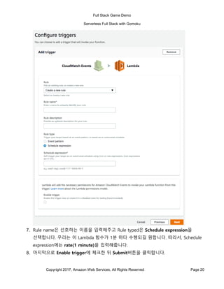Full Stack Game Demo
Serverless Full Stack with Gomoku
Copyright 2017, Amazon Web Services, All Rights Reserved Page 20
7. Rule name은 선호하는 이름을 입력해주고 Rule typed은 Schedule expression을
선택합니다. 우리는 이 Lambda 함수가 1분 마다 수행되길 원합니다. 따라서, Schedule
expression에는 rate(1 minute)을 입력해줍니다.
8. 마지막으로 Enable trigger에 체크한 뒤 Submit버튼을 클릭합니다.
 