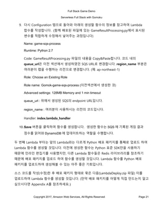 Full Stack Game Demo
Serverless Full Stack with Gomoku
Copyright 2017, Amazon Web Services, All Rights Reserved Page 21
9. 다시 Configuration 탭으로 돌아와 아래의 생성할 함수의 정보를 참고하여 Lambda
합수를 작성합니다. (함께 배포된 파일에 있는 GameResultProcessing.py에서 표시된
변수를 적합하게 수정해서 넣어주는 과정입니다)
Name: game-sqs-process
Runtime: Python 2.7
Code: GameResultProcessing.py 파일의 내용을 Copy&Paste합니다. 코드 내의
queue_url은 이전 섹션에서 생성하였던 SQS URL로 변경합니다. region_name 부분은
여러분이 랩을 수행하는 리전으로 변경합니다. (예: ap-northeast-1)
Role: Choose an Existing Role
Role name: Gomok-game-sqs-process (이전섹션에서 생성한 것)
Advanced settings: 128MB Memory and 1 min timeout
queue_url : 위에서 생성된 SQS의 endpoint URL입니다.
region_name : 여러분이 사용하시는 리전의 코드입니다.
Handler: index.lambda_handler
10.Save 버튼을 클릭하여 함수를 생성합니다. 생성한 함수는 SQS 에 기록된 게임 결과
점수를 읽어와 DynamoDB 에 업데이트하는 역할을 수행합니다.
두 번째 Lambda 부터는 앞의 Lambda와는 다르게 Python 배포 패키지를 통째로 업로드 하여
Lambda 함수를 생성할 것입니다. 이전에 생성한 함수는 Python 표준 SDK만을 사용하기
때문에 인라인 편집기를 사용했지만, 다른 Lambda 함수들은 Redis 라이브러리를 참조하기
때문에 배포 패키지를 업로드 하여 함수를 생성할 것입니다. Lambda 함수를 Python 배포
패키지를 업로드하여 생성해볼 수 있는 아주 좋은 기회입니다.
소스 코드를 작성(수정)한 후 배포 패키지 형태로 묶은 다음(LambdaDeploy.zip 파일) 이를
업로드하여 Lambda 함수를 생성할 것입니다. (만약 배포 패키지를 어떻게 직접 만드는지 알고
싶으시다면 Appendix A를 참조하세요.)
 