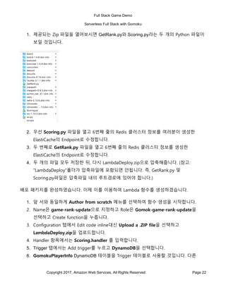 Full Stack Game Demo
Serverless Full Stack with Gomoku
Copyright 2017, Amazon Web Services, All Rights Reserved Page 22
1. 제공되는 Zip 파일을 열어보시면 GetRank.py와 Scoring.py라는 두 개의 Python 파일이
보일 것입니다.
2. 우선 Scoring.py 파일을 열고 6번째 줄의 Redis 클러스터 정보를 여러분이 생성한
ElastiCache의 Endpoint로 수정합니다.
3. 두 번째로 GetRank.py 파일을 열고 6번째 줄의 Redis 클러스터 정보를 생성한
ElastiCache의 Endpoint로 수정합니다.
4. 두 개의 파일 모두 저장한 뒤, 다시 LambdaDeploy.zip으로 압축해줍니다. (참고:
“LambdaDeploy”폴더가 압축파일에 포함되면 안됩니다. 즉, GetRank.py 및
Scoring.py파일은 압축파일 내의 루트경로에 있어야 합니다.)
배포 패키지를 완성하였습니다. 이제 이를 이용하여 Lambda 함수를 생성하겠습니다.
1. 앞 서와 동일하게 Author from scratch 메뉴를 선택하여 함수 생성을 시작합니다.
2. Name은 game-rank-update으로 지정하고 Role은 Gomok-game-rank-update을
선택하고 Create function을 누릅니다.
3. Configuration 탭에서 Edit code inline대신 Upload a .ZIP file을 선택하고
LambdaDeploy.zip을 업로드합니다.
4. Handler 항목에서는 Scoring.handler 를 입력합니다.
5. Trigger 탭에서는 Add trigger를 누르고 DynamoDB을 선택합니다.
6. GomokuPlayerInfo DynamoDB 테이블을 Trigger 테이블로 사용할 것입니다. 다른
 