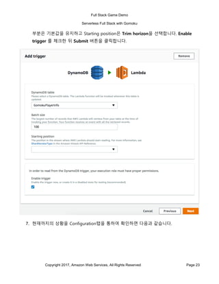 Full Stack Game Demo
Serverless Full Stack with Gomoku
Copyright 2017, Amazon Web Services, All Rights Reserved Page 23
부분은 기본값을 유지하고 Starting position은 Trim horizon을 선택합니다. Enable
trigger 를 체크한 뒤 Submit 버튼을 클릭합니다.
7. 현재까지의 상황을 Configuration탭을 통하여 확인하면 다음과 같습니다.
 
