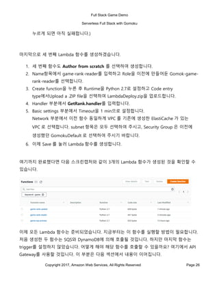 Full Stack Game Demo
Serverless Full Stack with Gomoku
Copyright 2017, Amazon Web Services, All Rights Reserved Page 26
누르게 되면 아직 실패합니다.)
마지막으로 세 번째 Lambda 함수를 생성하겠습니다.
1. 세 번째 함수도 Author from scratch 를 선택하여 생성합니다.
2. Name항목에서 game-rank-reader를 입력하고 Role을 이전에 만들어둔 Gomok-game-
rank-reader를 선택합니다.
3. Create function을 누른 후 Runtime을 Python 2.7로 설정하고 Code entry
type에서Upload a .ZIP file을 선택하여 LambdaDeploy.zip을 업로드합니다.
4. Handler 부분에서 GetRank.handler를 입력합니다.
5. Basic settings 부분에서 Timeout을 1 min으로 설정합니다.
Network 부분에서 이전 함수 동일하게 VPC 를 기존에 생성한 ElastiCache 가 있는
VPC 로 선택합니다. subnet 항목은 모두 선택하여 주시고, Security Group 은 이전에
생성했던 GomokuDefault 로 선택하여 주시기 바랍니다.
6. 이제 Save 를 눌러 Lambda 함수를 생성합니다.
여기까지 완료했다면 다음 스크린캡처와 같이 3개의 Lambda 함수가 생성된 것을 확인할 수
있습니다.
이제 모든 Lambda 함수는 준비되었습니다. 지금부터는 이 함수를 실행할 방법이 필요합니다.
처음 생성한 두 함수는 SQS와 DynamoDB에 의해 호출될 것입니다. 하지만 마지막 함수는
trigger를 설정하지 않았습니다. 어떻게 해야 해당 함수를 호출할 수 있을까요? 여기에서 API
Gateway를 사용할 것입니다. 이 부분은 다음 섹션에서 내용이 이어집니다.
 